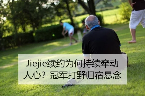 Jiejie续约为何持续牵动人心？冠军打野归宿悬念